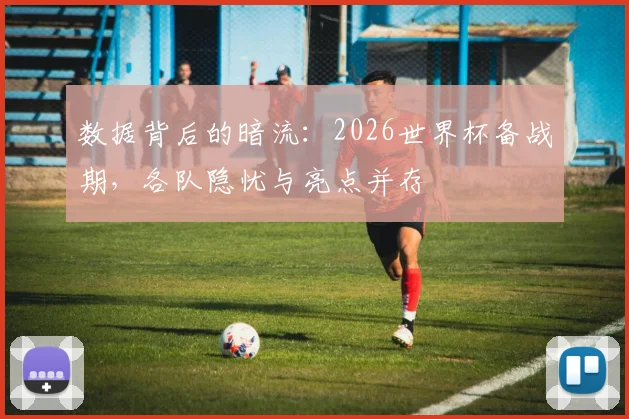 数据背后的暗流：2026世界杯备战期，各队隐忧与亮点并存