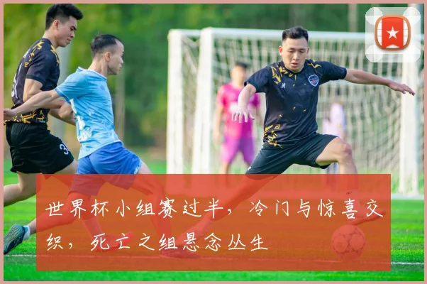 世界杯小组赛过半，冷门与惊喜交织，死亡之组悬念丛生