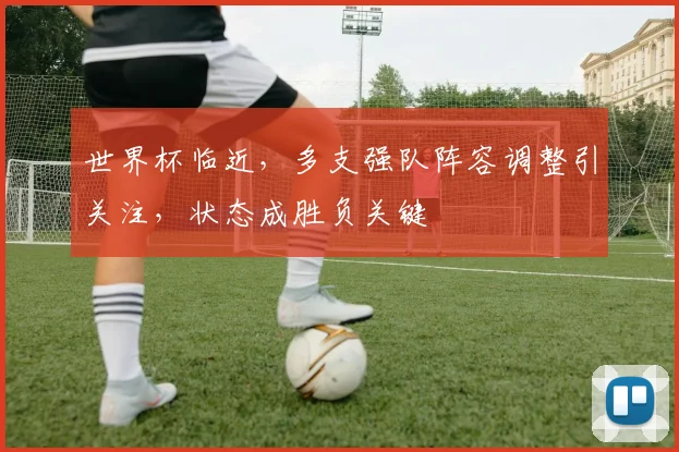 世界杯临近，多支强队阵容调整引关注，状态成胜负关键
