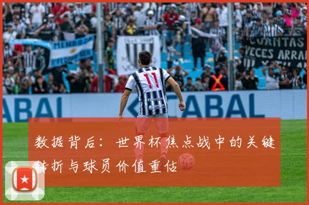 数据背后：世界杯焦点战中的关键转折与球员价值重估