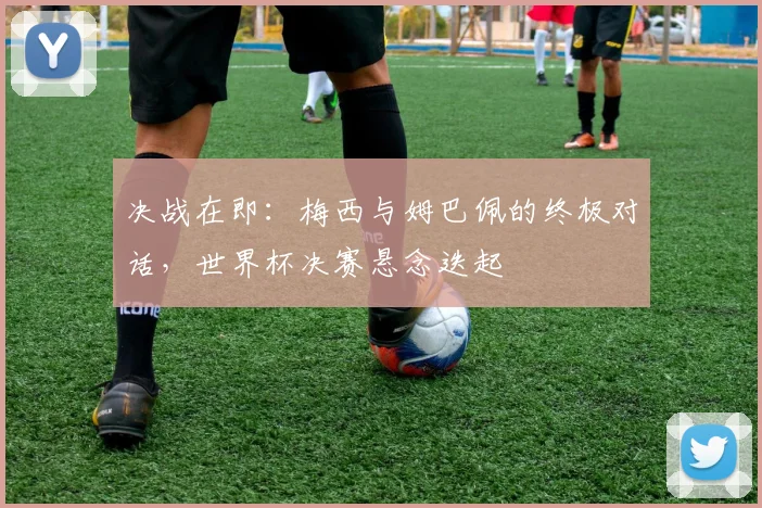 决战在即：梅西与姆巴佩的终极对话，世界杯决赛悬念迭起