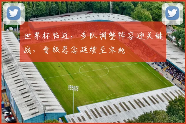 世界杯临近，多队调整阵容迎关键战，晋级悬念延续至末轮